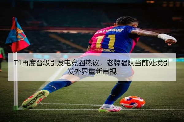 T1再度晋级引发电竞圈热议，老牌强队当前处境引发外界重新审视